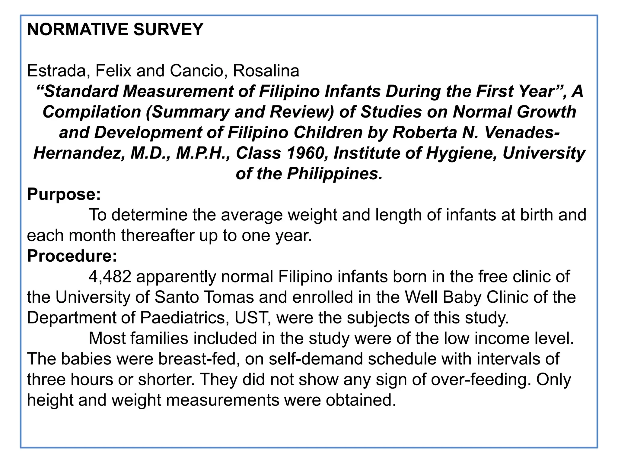 NORMATIVE SURVEY
Estrada, Felix and Cancio, Rosalina
“Standard Measurement of Filipino Infants During the First Year”, A
Compilation (Summary and Review) of Studies on Normal Growth
and Development of Filipino Children by Roberta N. Venades-
Hernandez, M.D., M.P.H., Class 1960, Institute of Hygiene, University
of the Philippines.
Purpose:
To determine the average weight and length of infants at birth and
each month thereafter up to one year.
Procedure:
4,482 apparently normal Filipino infants born in the free clinic of
the University of Santo Tomas and enrolled in the Well Baby Clinic of the
Department of Paediatrics, UST, were the subjects of this study.
Most families included in the study were of the low income level.
The babies were breast-fed, on self-demand schedule with intervals of
three hours or shorter. They did not show any sign of over-feeding. Only
height and weight measurements were obtained.
 