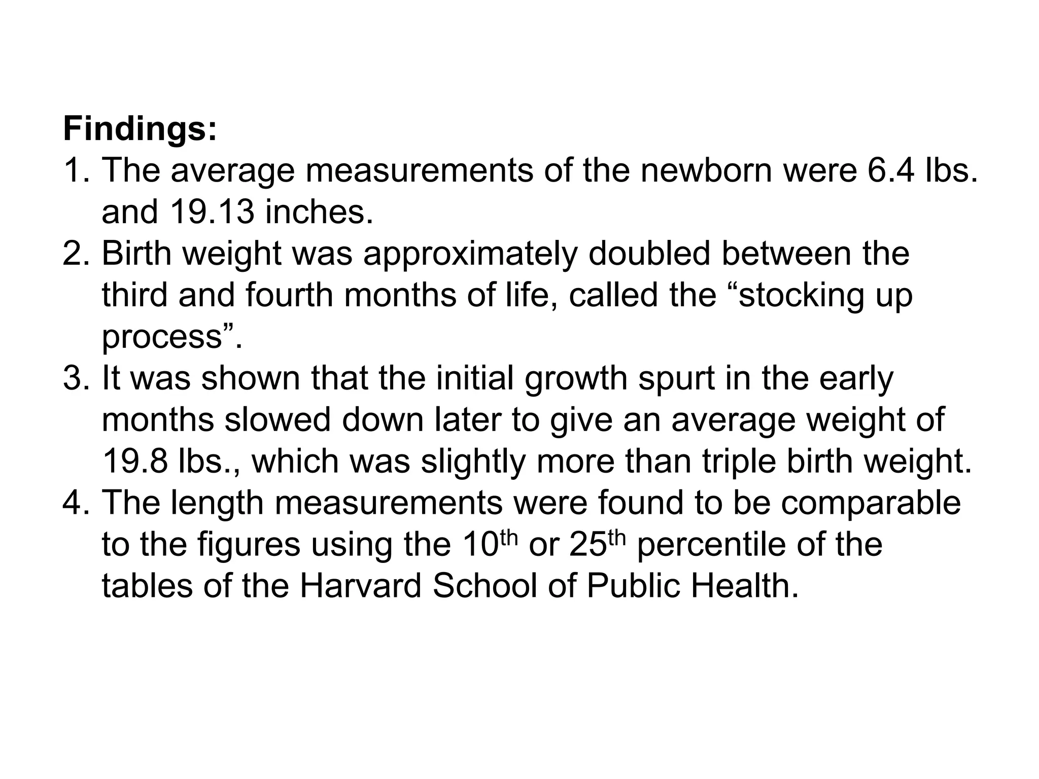Findings:
1. The average measurements of the newborn were 6.4 lbs.
and 19.13 inches.
2. Birth weight was approximately doubled between the
third and fourth months of life, called the “stocking up
process”.
3. It was shown that the initial growth spurt in the early
months slowed down later to give an average weight of
19.8 lbs., which was slightly more than triple birth weight.
4. The length measurements were found to be comparable
to the figures using the 10th or 25th percentile of the
tables of the Harvard School of Public Health.
 