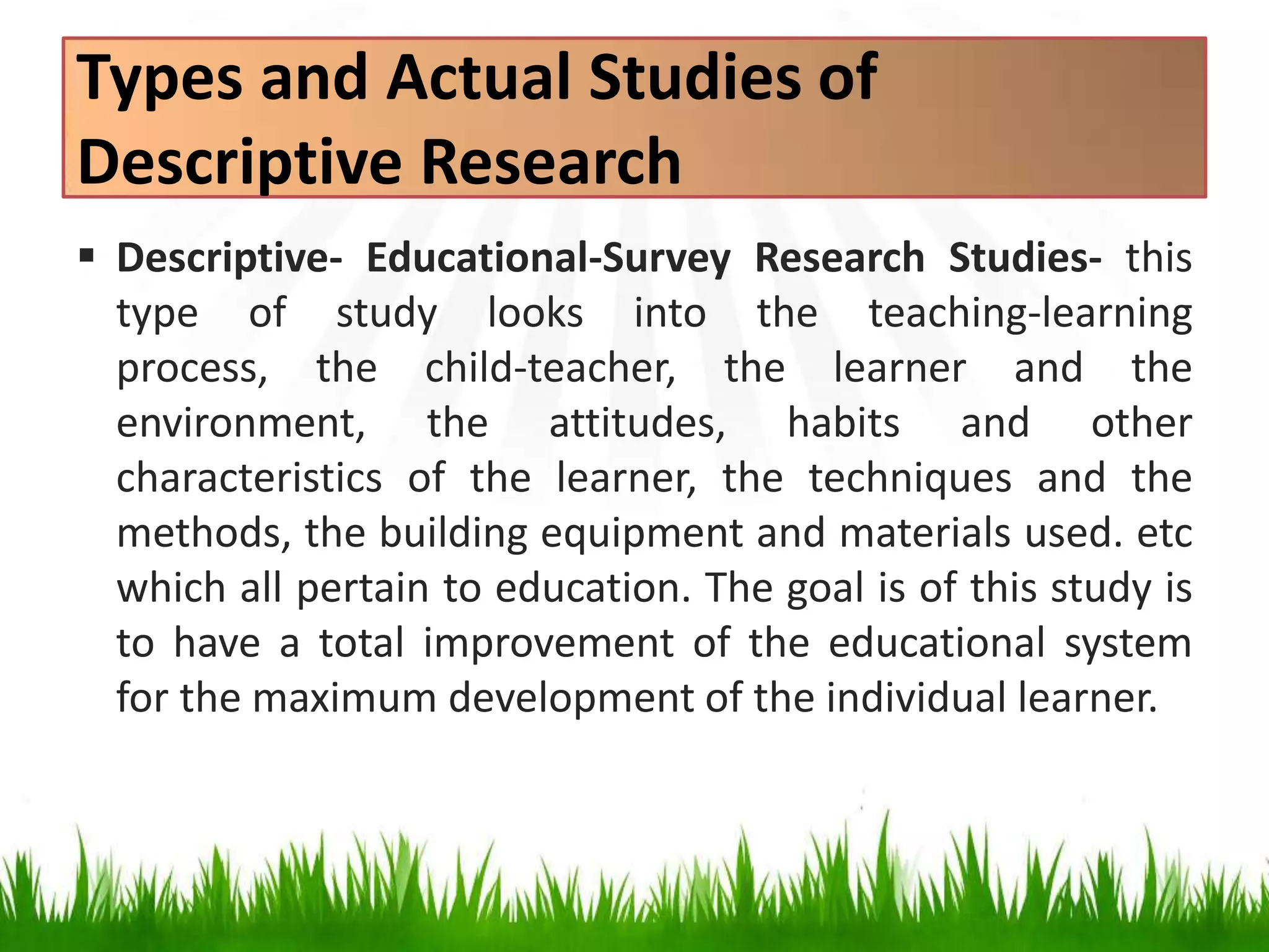 Types and Actual Studies of
Descriptive Research
 Descriptive- Educational-Survey Research Studies- this
type of study looks into the teaching-learning
process, the child-teacher, the learner and the
environment, the attitudes, habits and other
characteristics of the learner, the techniques and the
methods, the building equipment and materials used. etc
which all pertain to education. The goal is of this study is
to have a total improvement of the educational system
for the maximum development of the individual learner.
 
