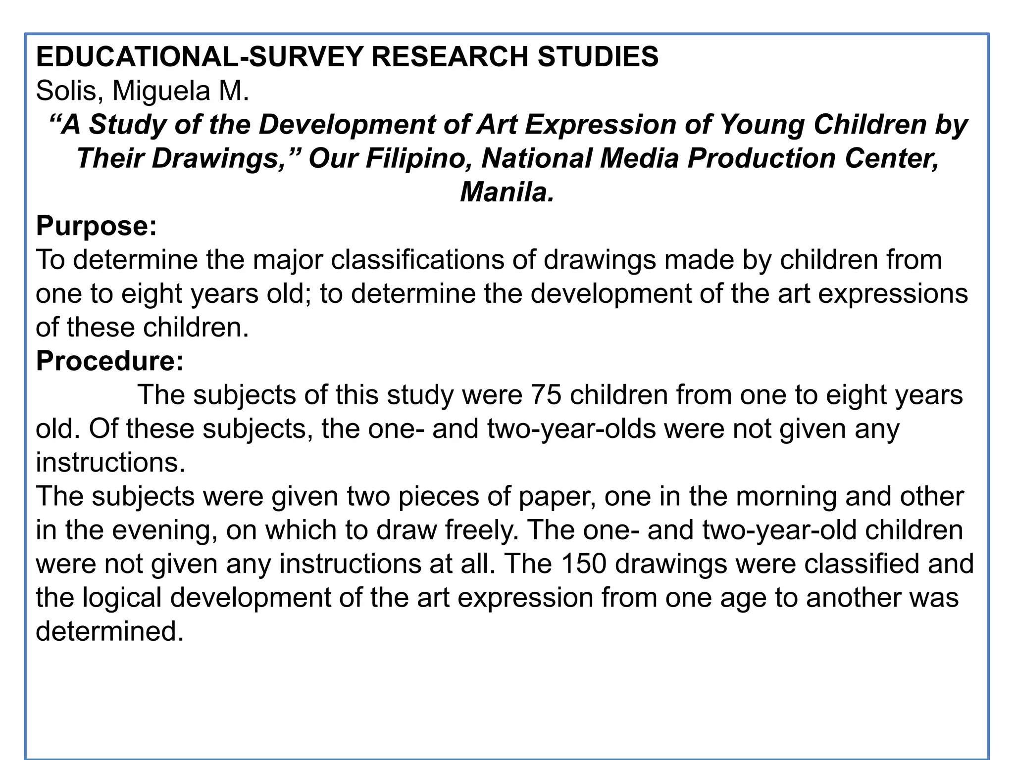 EDUCATIONAL-SURVEY RESEARCH STUDIES
Solis, Miguela M.
“A Study of the Development of Art Expression of Young Children by
Their Drawings,” Our Filipino, National Media Production Center,
Manila.
Purpose:
To determine the major classifications of drawings made by children from
one to eight years old; to determine the development of the art expressions
of these children.
Procedure:
The subjects of this study were 75 children from one to eight years
old. Of these subjects, the one- and two-year-olds were not given any
instructions.
The subjects were given two pieces of paper, one in the morning and other
in the evening, on which to draw freely. The one- and two-year-old children
were not given any instructions at all. The 150 drawings were classified and
the logical development of the art expression from one age to another was
determined.
 