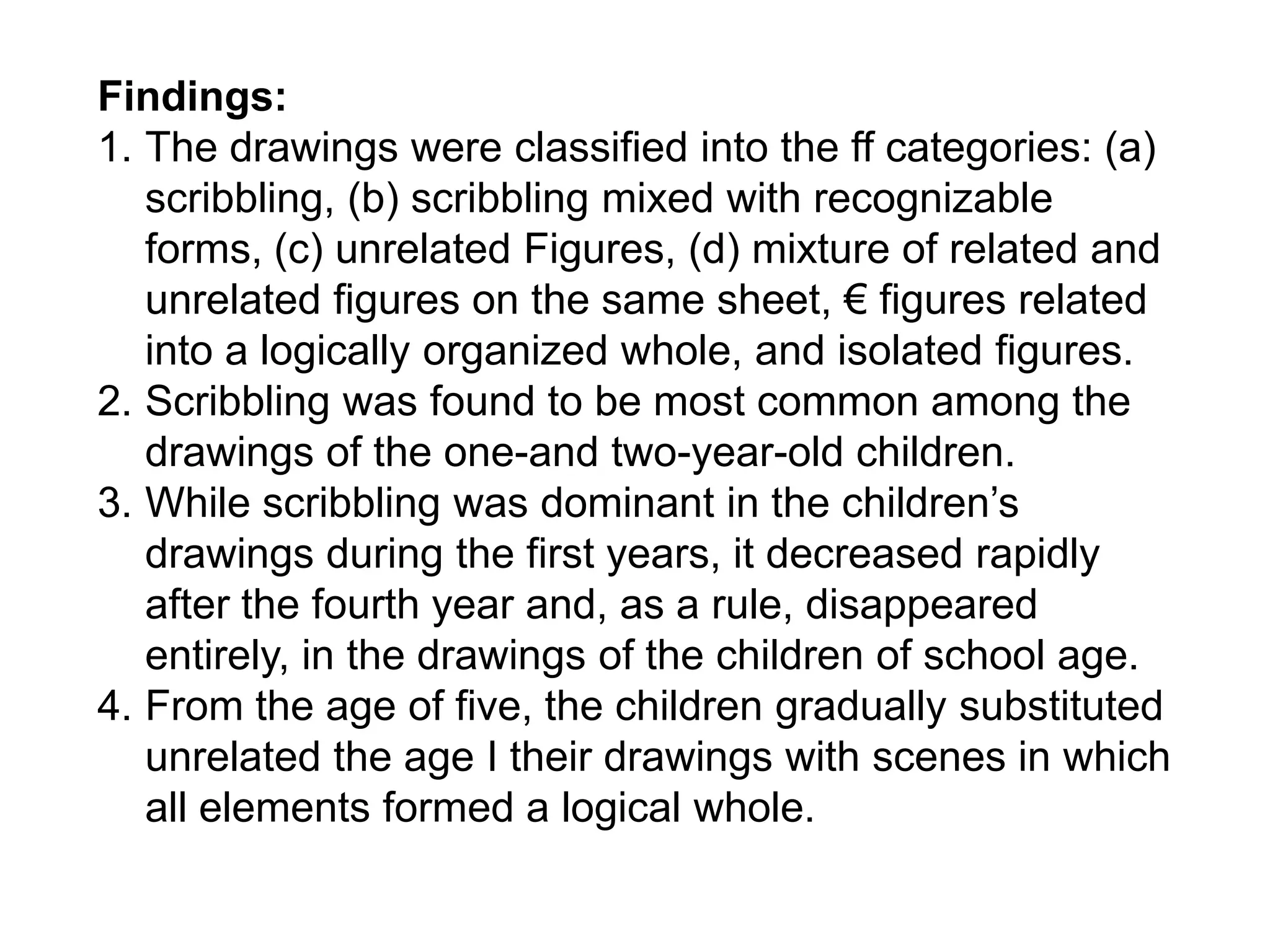 Findings:
1. The drawings were classified into the ff categories: (a)
scribbling, (b) scribbling mixed with recognizable
forms, (c) unrelated Figures, (d) mixture of related and
unrelated figures on the same sheet, € figures related
into a logically organized whole, and isolated figures.
2. Scribbling was found to be most common among the
drawings of the one-and two-year-old children.
3. While scribbling was dominant in the children’s
drawings during the first years, it decreased rapidly
after the fourth year and, as a rule, disappeared
entirely, in the drawings of the children of school age.
4. From the age of five, the children gradually substituted
unrelated the age I their drawings with scenes in which
all elements formed a logical whole.
 