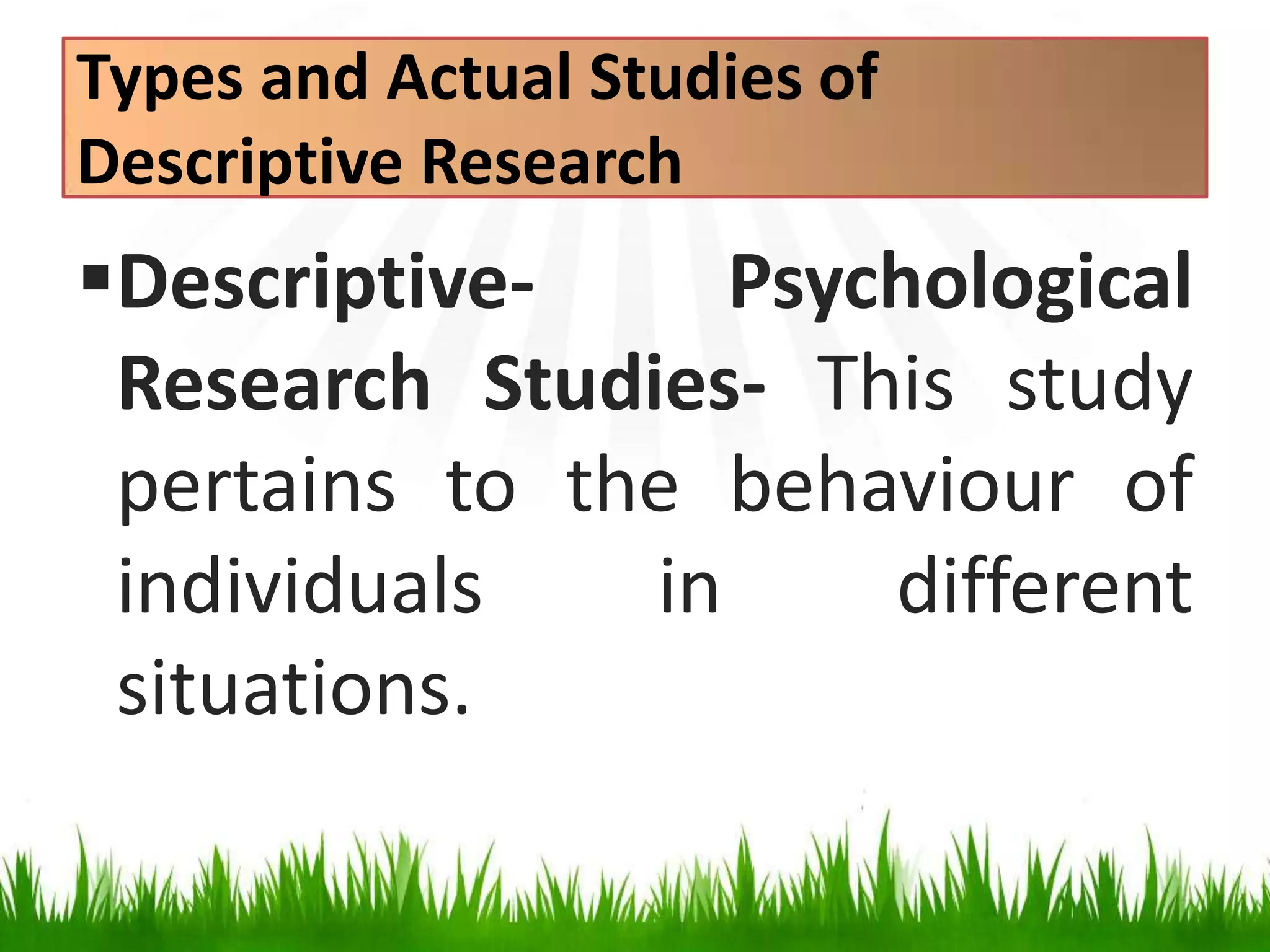 Types and Actual Studies of
Descriptive Research
Descriptive- Psychological
Research Studies- This study
pertains to the behaviour of
individuals in different
situations.
 