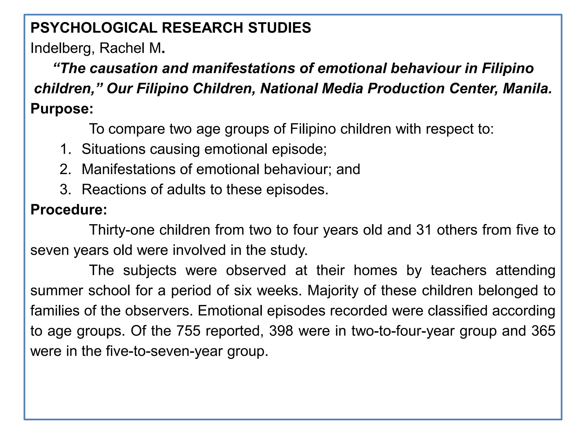 PSYCHOLOGICAL RESEARCH STUDIES
Indelberg, Rachel M.
“The causation and manifestations of emotional behaviour in Filipino
children,” Our Filipino Children, National Media Production Center, Manila.
Purpose:
To compare two age groups of Filipino children with respect to:
1. Situations causing emotional episode;
2. Manifestations of emotional behaviour; and
3. Reactions of adults to these episodes.
Procedure:
Thirty-one children from two to four years old and 31 others from five to
seven years old were involved in the study.
The subjects were observed at their homes by teachers attending
summer school for a period of six weeks. Majority of these children belonged to
families of the observers. Emotional episodes recorded were classified according
to age groups. Of the 755 reported, 398 were in two-to-four-year group and 365
were in the five-to-seven-year group.
 