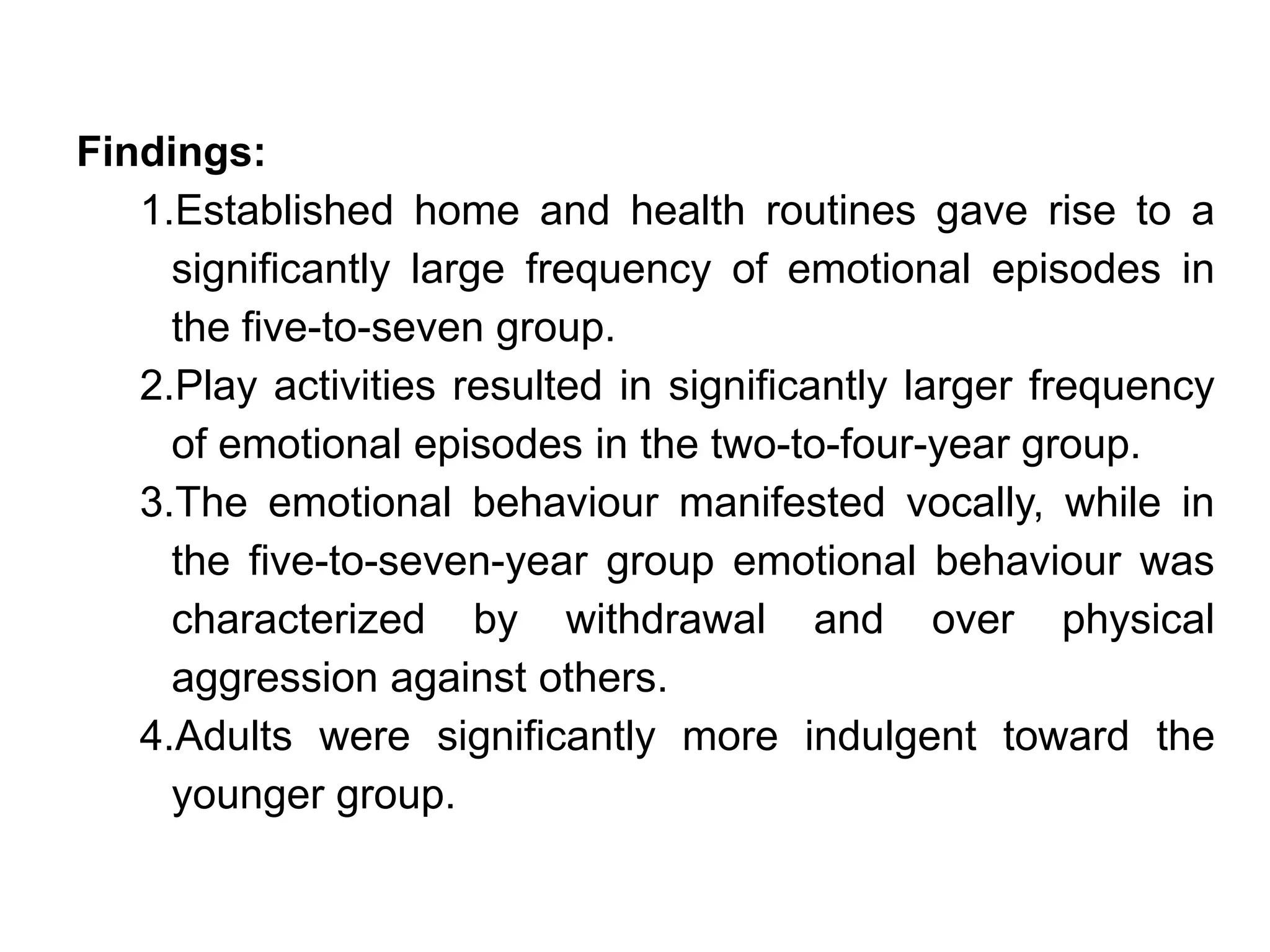 Findings:
1.Established home and health routines gave rise to a
significantly large frequency of emotional episodes in
the five-to-seven group.
2.Play activities resulted in significantly larger frequency
of emotional episodes in the two-to-four-year group.
3.The emotional behaviour manifested vocally, while in
the five-to-seven-year group emotional behaviour was
characterized by withdrawal and over physical
aggression against others.
4.Adults were significantly more indulgent toward the
younger group.
 