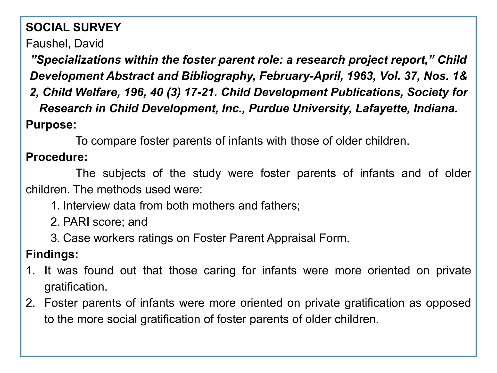 SOCIAL SURVEY
Faushel, David
”Specializations within the foster parent role: a research project report,” Child
Development Abstract and Bibliography, February-April, 1963, Vol. 37, Nos. 1&
2, Child Welfare, 196, 40 (3) 17-21. Child Development Publications, Society for
Research in Child Development, Inc., Purdue University, Lafayette, Indiana.
Purpose:
To compare foster parents of infants with those of older children.
Procedure:
The subjects of the study were foster parents of infants and of older
children. The methods used were:
1. Interview data from both mothers and fathers;
2. PARI score; and
3. Case workers ratings on Foster Parent Appraisal Form.
Findings:
1. It was found out that those caring for infants were more oriented on private
gratification.
2. Foster parents of infants were more oriented on private gratification as opposed
to the more social gratification of foster parents of older children.
 
