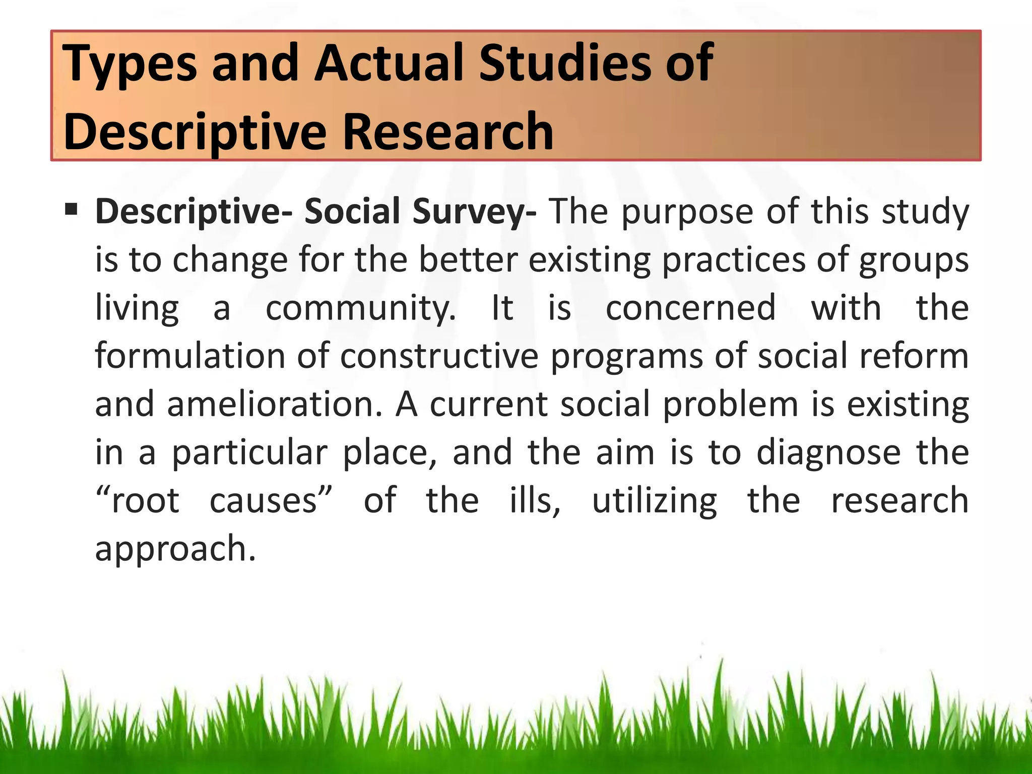 Types and Actual Studies of
Descriptive Research
 Descriptive- Social Survey- The purpose of this study
is to change for the better existing practices of groups
living a community. It is concerned with the
formulation of constructive programs of social reform
and amelioration. A current social problem is existing
in a particular place, and the aim is to diagnose the
“root causes” of the ills, utilizing the research
approach.
 