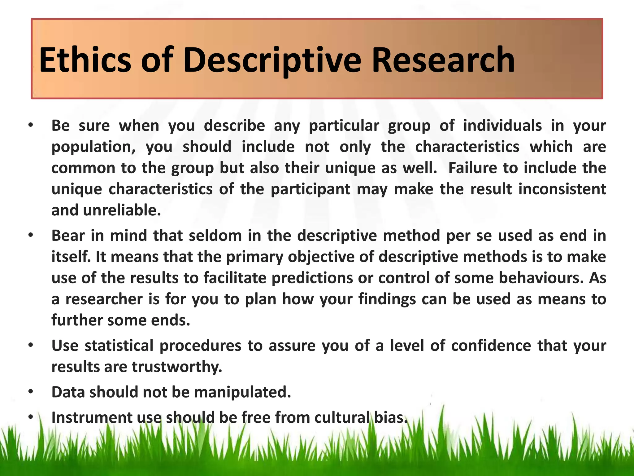 Ethics of Descriptive Research
• Be sure when you describe any particular group of individuals in your
population, you should include not only the characteristics which are
common to the group but also their unique as well. Failure to include the
unique characteristics of the participant may make the result inconsistent
and unreliable.
• Bear in mind that seldom in the descriptive method per se used as end in
itself. It means that the primary objective of descriptive methods is to make
use of the results to facilitate predictions or control of some behaviours. As
a researcher is for you to plan how your findings can be used as means to
further some ends.
• Use statistical procedures to assure you of a level of confidence that your
results are trustworthy.
• Data should not be manipulated.
• Instrument use should be free from cultural bias.
 
