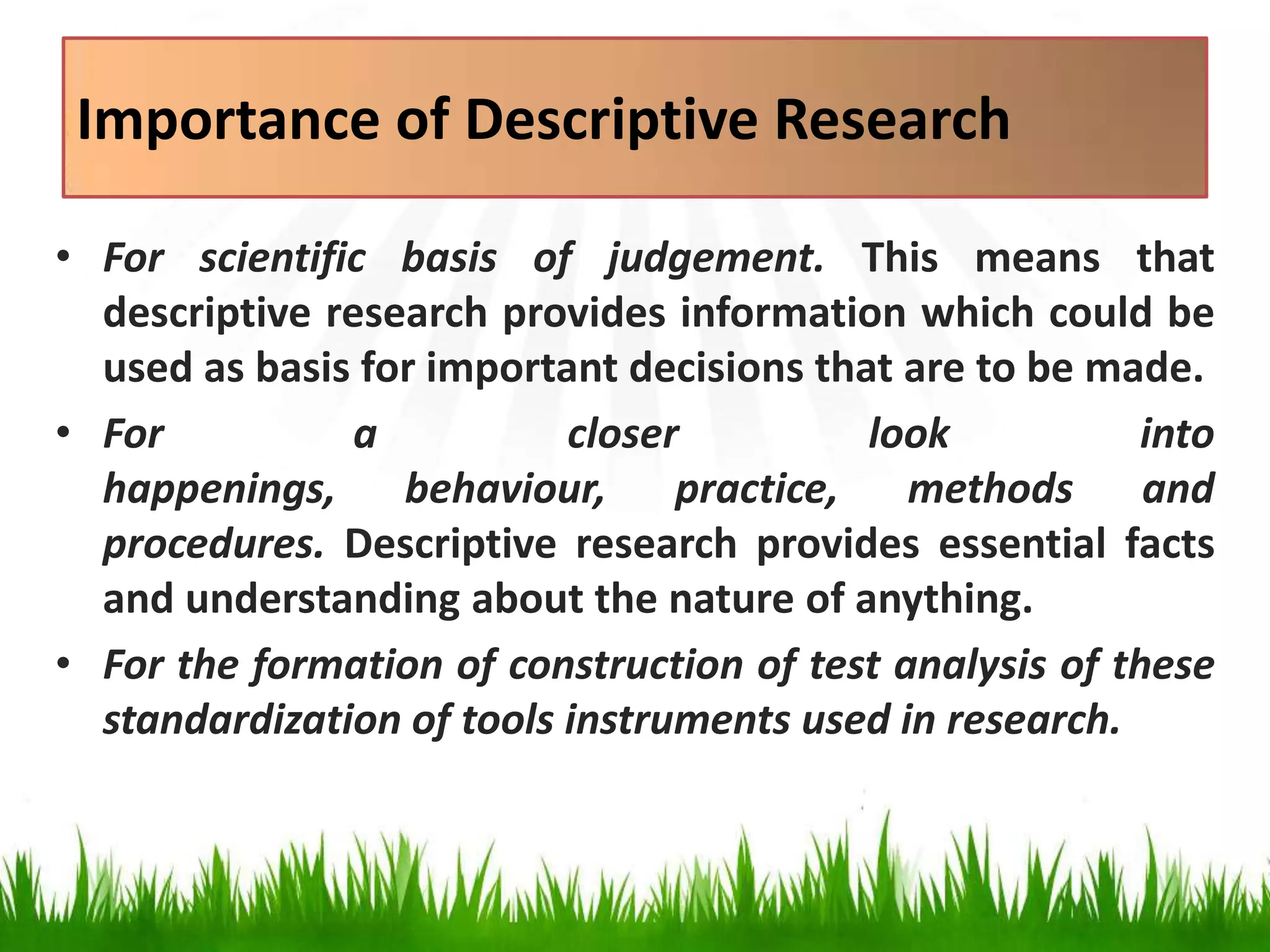 Importance of Descriptive Research
• For scientific basis of judgement. This means that
descriptive research provides information which could be
used as basis for important decisions that are to be made.
• For a closer look into
happenings, behaviour, practice, methods and
procedures. Descriptive research provides essential facts
and understanding about the nature of anything.
• For the formation of construction of test analysis of these
standardization of tools instruments used in research.
 