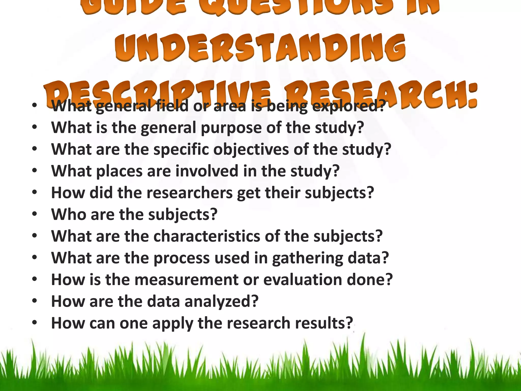 • What general field or area is being explored?
• What is the general purpose of the study?
• What are the specific objectives of the study?
• What places are involved in the study?
• How did the researchers get their subjects?
• Who are the subjects?
• What are the characteristics of the subjects?
• What are the process used in gathering data?
• How is the measurement or evaluation done?
• How are the data analyzed?
• How can one apply the research results?
 