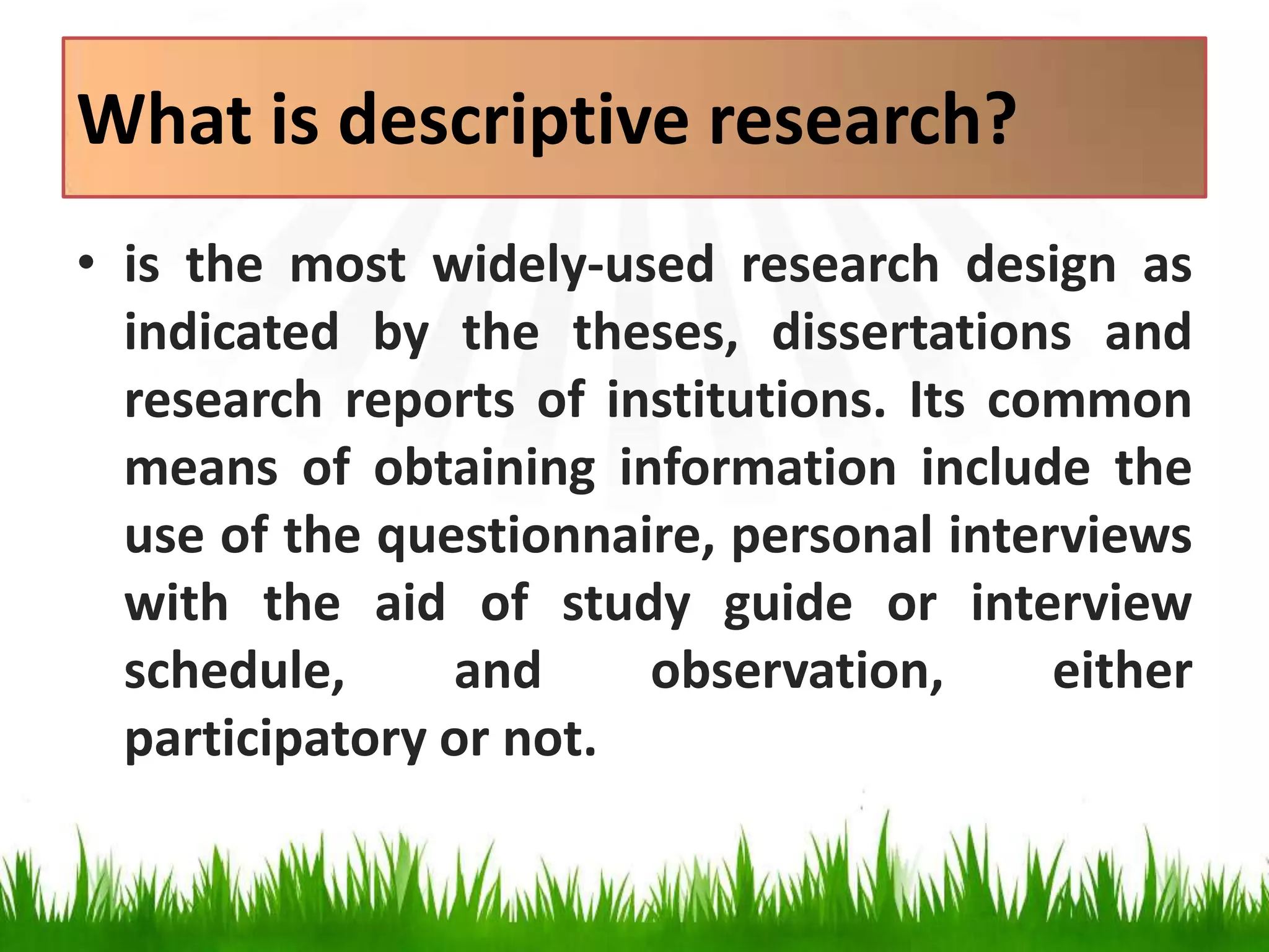 What is descriptive research?
• is the most widely-used research design as
indicated by the theses, dissertations and
research reports of institutions. Its common
means of obtaining information include the
use of the questionnaire, personal interviews
with the aid of study guide or interview
schedule, and observation, either
participatory or not.
 