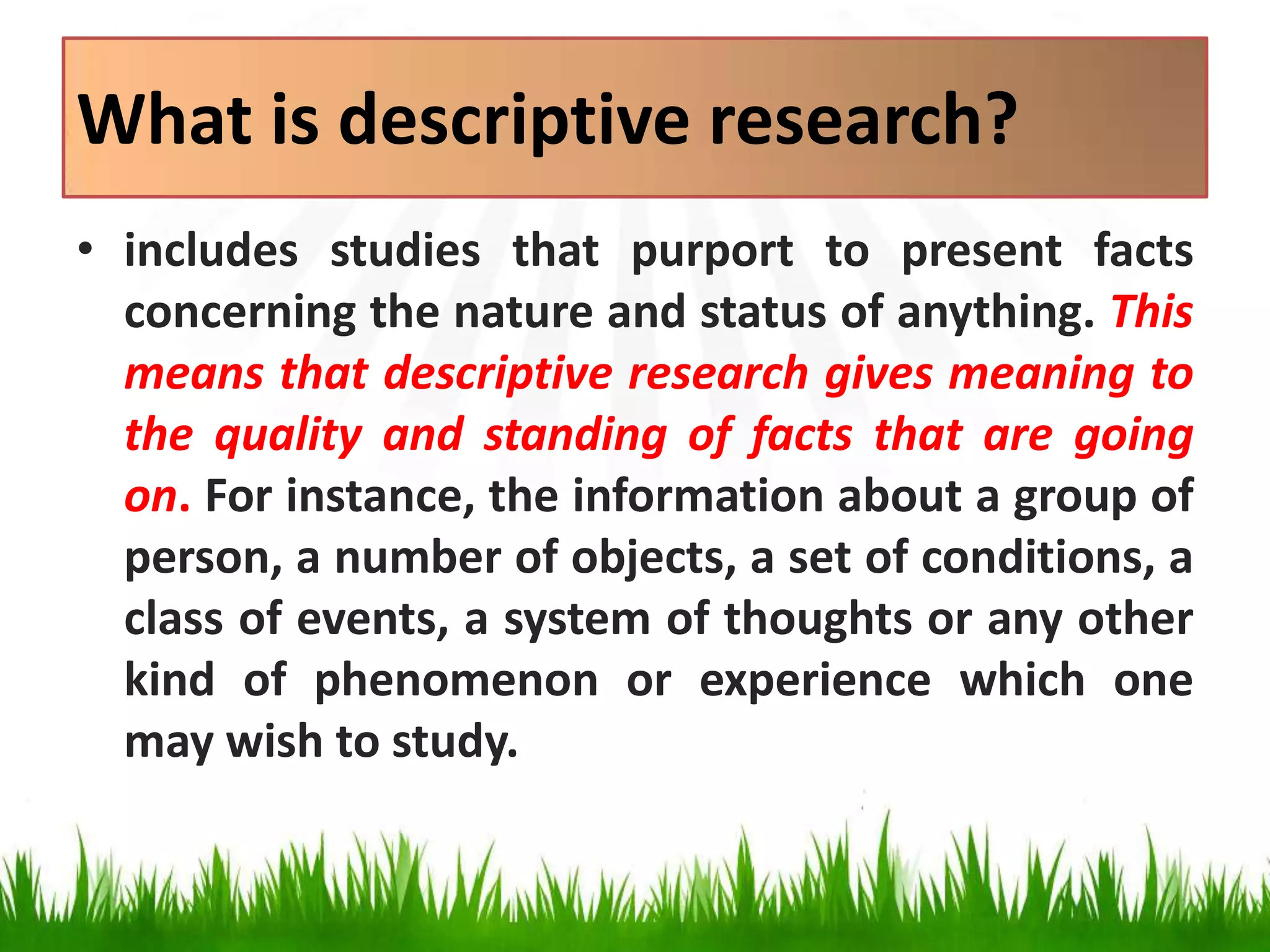 What is descriptive research?
• includes studies that purport to present facts
concerning the nature and status of anything. This
means that descriptive research gives meaning to
the quality and standing of facts that are going
on. For instance, the information about a group of
person, a number of objects, a set of conditions, a
class of events, a system of thoughts or any other
kind of phenomenon or experience which one
may wish to study.
 