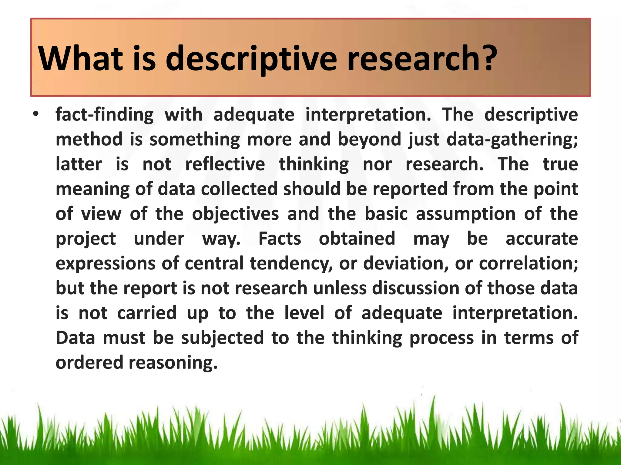 What is descriptive research?
• fact-finding with adequate interpretation. The descriptive
method is something more and beyond just data-gathering;
latter is not reflective thinking nor research. The true
meaning of data collected should be reported from the point
of view of the objectives and the basic assumption of the
project under way. Facts obtained may be accurate
expressions of central tendency, or deviation, or correlation;
but the report is not research unless discussion of those data
is not carried up to the level of adequate interpretation.
Data must be subjected to the thinking process in terms of
ordered reasoning.
 