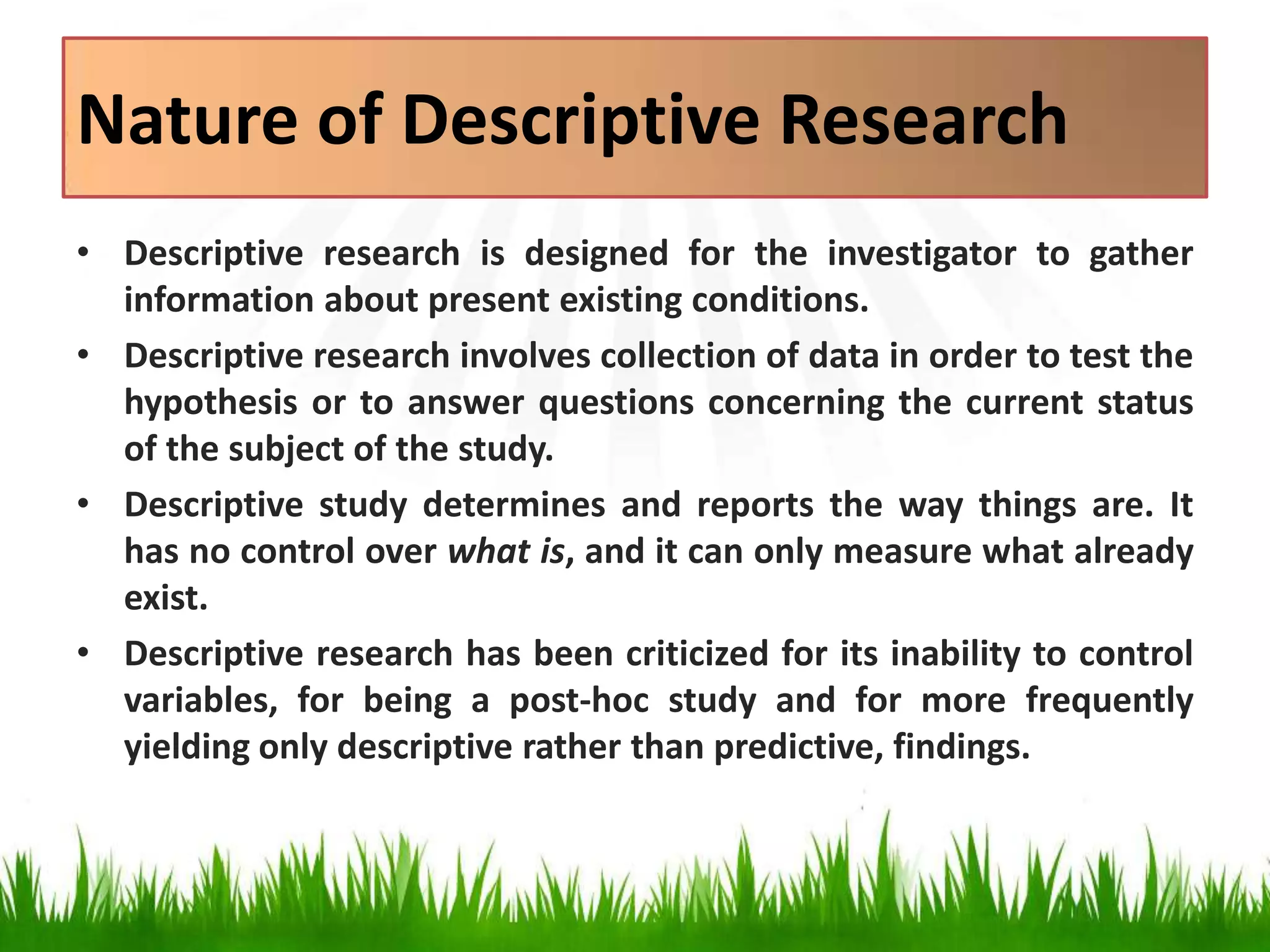 Nature of Descriptive Research
• Descriptive research is designed for the investigator to gather
information about present existing conditions.
• Descriptive research involves collection of data in order to test the
hypothesis or to answer questions concerning the current status
of the subject of the study.
• Descriptive study determines and reports the way things are. It
has no control over what is, and it can only measure what already
exist.
• Descriptive research has been criticized for its inability to control
variables, for being a post-hoc study and for more frequently
yielding only descriptive rather than predictive, findings.
 
