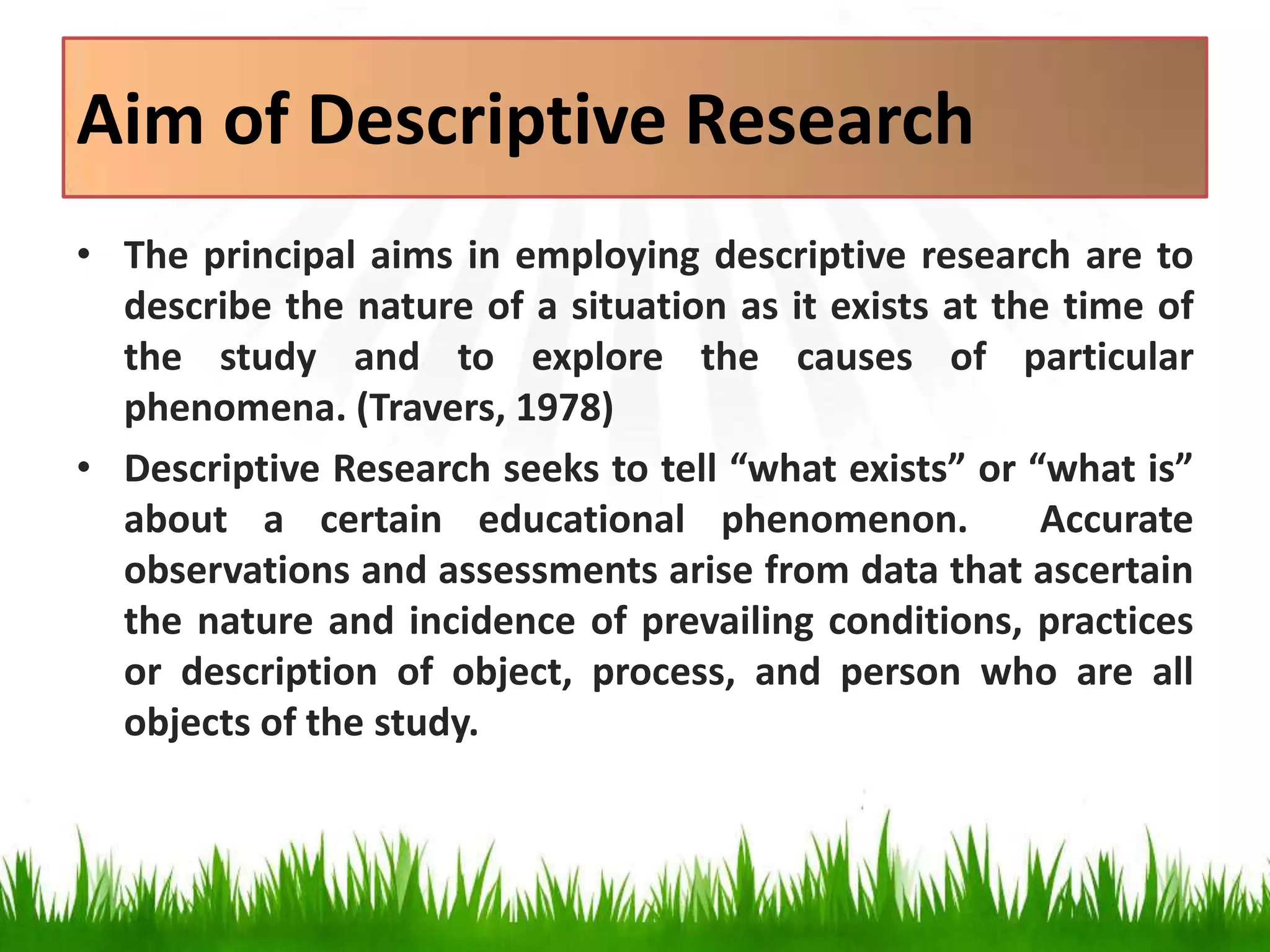Aim of Descriptive Research
• The principal aims in employing descriptive research are to
describe the nature of a situation as it exists at the time of
the study and to explore the causes of particular
phenomena. (Travers, 1978)
• Descriptive Research seeks to tell “what exists” or “what is”
about a certain educational phenomenon. Accurate
observations and assessments arise from data that ascertain
the nature and incidence of prevailing conditions, practices
or description of object, process, and person who are all
objects of the study.
 