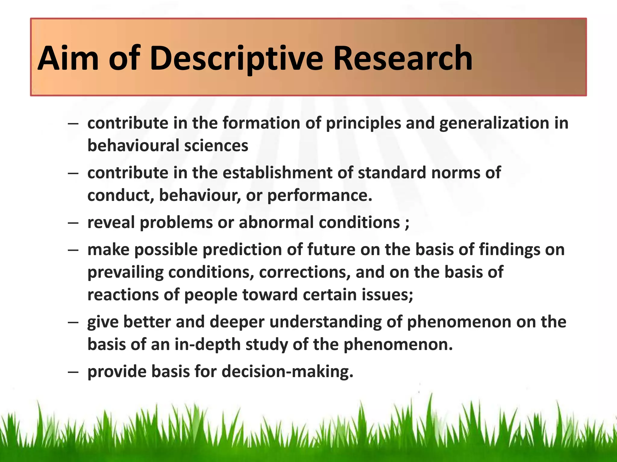 Aim of Descriptive Research
– contribute in the formation of principles and generalization in
behavioural sciences
– contribute in the establishment of standard norms of
conduct, behaviour, or performance.
– reveal problems or abnormal conditions ;
– make possible prediction of future on the basis of findings on
prevailing conditions, corrections, and on the basis of
reactions of people toward certain issues;
– give better and deeper understanding of phenomenon on the
basis of an in-depth study of the phenomenon.
– provide basis for decision-making.
 