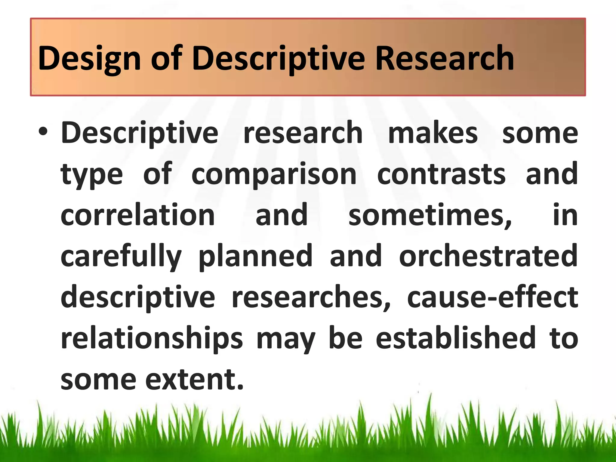Design of Descriptive Research
• Descriptive research makes some
type of comparison contrasts and
correlation and sometimes, in
carefully planned and orchestrated
descriptive researches, cause-effect
relationships may be established to
some extent.
 