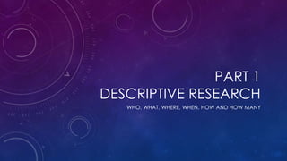 PART 1
DESCRIPTIVE RESEARCH
WHO, WHAT, WHERE, WHEN, HOW AND HOW MANY
 