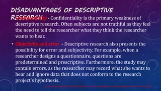 DISADVANTAGES OF DESCRIPTIVE
RESEARCH• Confidentiality - Confidentiality is the primary weakness of
descriptive research. Often subjects are not truthful as they feel
the need to tell the researcher what they think the researcher
wants to hear.
• Objectivity and error - Descriptive research also presents the
possibility for error and subjectivity. For example, when a
researcher designs a questionnaire, questions are
predetermined and prescriptive. Furthermore, the study may
contain errors, as the researcher may record what she wants to
hear and ignore data that does not conform to the research
project's hypothesis.
http://science.blurtit.com/316422/what-are-some-advantages-and-disadvantages-of-descriptive-research
 