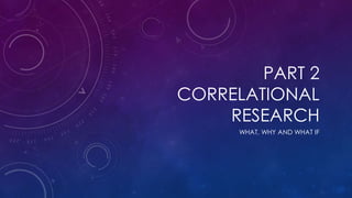 PART 2
CORRELATIONAL
RESEARCH
WHAT, WHY AND WHAT IF
 