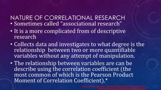 NATURE OF CORRELATIONAL RESEARCH
• Sometimes called “associational research”
• It is a more complicated from of descriptive
research
• Collects data and investigates to what degree is the
relationship between two or more quantifiable
variables without any attempt of manipulation.
• The relationship between variables are can be
describe using the correlation coefficient (the
most common of which is the Pearson Product
Moment of Correlation Coefficient).*
http://www.unm.edu/~marley/methppt/fall07/ppt/day10.pdf
*http://stattrek.com/statistics/correlation.aspx
 