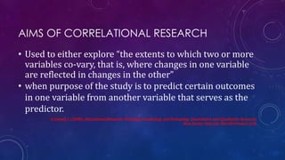 AIMS OF CORRELATIONAL RESEARCH
• Used to either explore “the extents to which two or more
variables co-vary, that is, where changes in one variable
are reflected in changes in the other”
• when purpose of the study is to predict certain outcomes
in one variable from another variable that serves as the
predictor.
Creswell, J. (2008). Educational Research: Planning, Conducting, and Evaluating Quantitative and Qualitative Research.
New Jersey: Pearson: Merrill Prentice Hall.
 