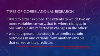 TYPES OF CORRELATIONAL RESEARCH
• Used to either explore “the extents to which two or
more variables co-vary, that is, where changes in
one variable are reflected in changes in the other”
• when purpose of the study is to predict certain
outcomes in one variable from another variable
that serves as the predictor.
Creswell, J. (2008). Educational Research: Planning, Conducting, and Evaluating Quantitative and Qualitative Research.
New Jersey: Pearson: Merrill Prentice Hall.
 
