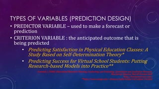 TYPES OF VARIABLES (PREDICTION DESIGN)
• PREDICTOR VARIABLE – used to make a forecast or
prediction
• CRITERION VARIABLE : the anticipated outcome that is
being predicted
• Predicting Satisfaction in Physical Education Classes: A
Study Based on Self-Determination Theory*
• Predicting Success for Virtual School Students: Putting
Research-based Models into Practice**
Creswell, J. (2008). Educational Research: Planning, Conducting, and Evaluating Quantitative and Qualitative Research.
New Jersey: Pearson: Merrill Prentice Hall.
*http://benthamscience.com/
**http://www.westga.edu/~distance/ojdla/winter114/roblyer114.html
 