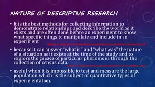 NATURE OF DESCRIPTIVE RESEARCH
• It is the best methods for collecting information to
demonstrate relationships and describe the world as it
exists and are often done before an experiment to know
what specific things to manipulate and include in an
experiment
Bickman, L., & Rog, D.J. (1998). Handbook of Applied Social Research Methods. Newbury Park, CA.
• because it can answer “what is” and “what was” the nature
of a situation as it exists at the time of the study and to
explore the causes of particular phenomena through the
collection of census data.Travers R. (1978) Introduction to Educational Research. (4th ed.). McMillan. London
• useful when it is impossible to test and measure the large
population which is the subject of quantitative types of
experimentation.
 