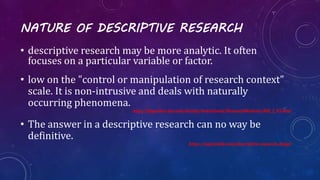 NATURE OF DESCRIPTIVE RESEARCH
• descriptive research may be more analytic. It often
focuses on a particular variable or factor.
• low on the "control or manipulation of research context"
scale. It is non-intrusive and deals with naturally
occurring phenomena.
http://linguistics.byu.edu/faculty/henrichsenl/ResearchMethods/RM_2_05.html
• The answer in a descriptive research can no way be
definitive.
https://explorable.com/descriptive-research-design
 