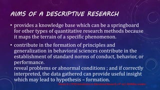 AIMS OF A DESCRIPTIVE RESEARCH
• provides a knowledge base which can be a springboard
for other types of quantitative research methods because
it maps the terrain of a specific phenomenon.
• contribute in the formation of principles and
generalization in behavioral sciences contribute in the
establishment of standard norms of conduct, behavior, or
performance.
reveal problems or abnormal conditions ; and if correctly
interpreted, the data gathered can provide useful insight
which may lead to hypothesis – formation.
Travers R. (1978) Introduction to Educational Research. (4th ed.). McMillan. London
 