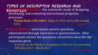 TYPES OF DESCRIPTIVE RESEARCH AND
EXAMPLES• Developmental Studies - the systematic study of designing,
developing, and evaluating instructional programs,
processes
Terman Study of the Gifted – began in 1921 and is still running
today Wikipedia.com
• Survey Method - participants answer questions
administered through interviews or questionnaires. After
participants answer the questions, researchers describe the
responses given.
A Survey on the Filipino’s Acceptance of the K to 12 curriculum,
SWS June 2011 – March 2012.
Official Gazette . http://www.gov.ph/
 