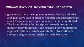 ADVANTAGES OF DESCRIPTIVE RESEARCH
• gives researchers the opportunity to use both quantitative
and qualitative data in order to find data and characteristics
about the population or phenomenon that is being studied,
• The data collection for descriptive research presents a
number of advantages as it can provide a very multifaceted
approach. Data can include case studies, observation or
surveys and give several angles on the information.
http://science.blurtit.com/316422/what-are-some-advantages-and-disadvantages-of-descriptive-research
 