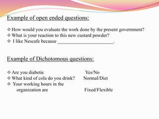 Example of open ended questions:
How would you evaluate the work done by the present government?
What is your reaction to this new custard powder?
 I like Nescafe because _______________________.
Example of Dichotomous questions:
Are you diabetic Yes/No
What kind of cola do you drink? Normal/Diet
 Your working hours in the
organization are Fixed/Flexible
 