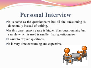 Personal Interview
It is same as the questionnaire but all the questioning is
done orally instead of writing.
In this case response rate is higher than questionnaire but
sample which is used is smaller than questionnaire.
Easier to explain questions.
It is very time consuming and expensive.
 