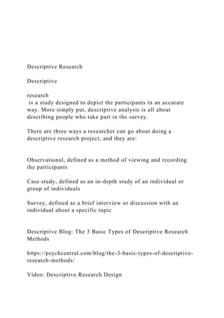 Descriptive Research
Descriptive
research
is a study designed to depict the participants in an accurate
way. More simply put, descriptive analysis is all about
describing people who take part in the survey.
There are three ways a researcher can go about doing a
descriptive research project, and they are:
Observational, defined as a method of viewing and recording
the participants
Case study, defined as an in-depth study of an individual or
group of individuals
Survey, defined as a brief interview or discussion with an
individual about a specific topic
Descriptive Blog: The 3 Basic Types of Descriptive Research
Methods
https://psychcentral.com/blog/the-3-basic-types-of-descriptive-
research-methods/
Video: Descriptive Research Design
 