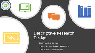 Descriptive Research
Design
NAME: AMISHA JAISWAL
COURSE NAME: MARKET RESEARCH
COURSE CODE: BBADMC403
 