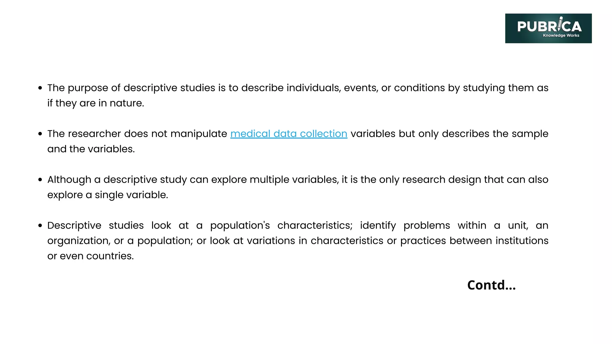 The purpose of descriptive studies is to describe individuals, events, or conditions by studying them as
if they are in nature.
The researcher does not manipulate medical data collection variables but only describes the sample
and the variables.
Although a descriptive study can explore multiple variables, it is the only research design that can also
explore a single variable.
Descriptive studies look at a population's characteristics; identify problems within a unit, an
organization, or a population; or look at variations in characteristics or practices between institutions
or even countries.
Contd...
 