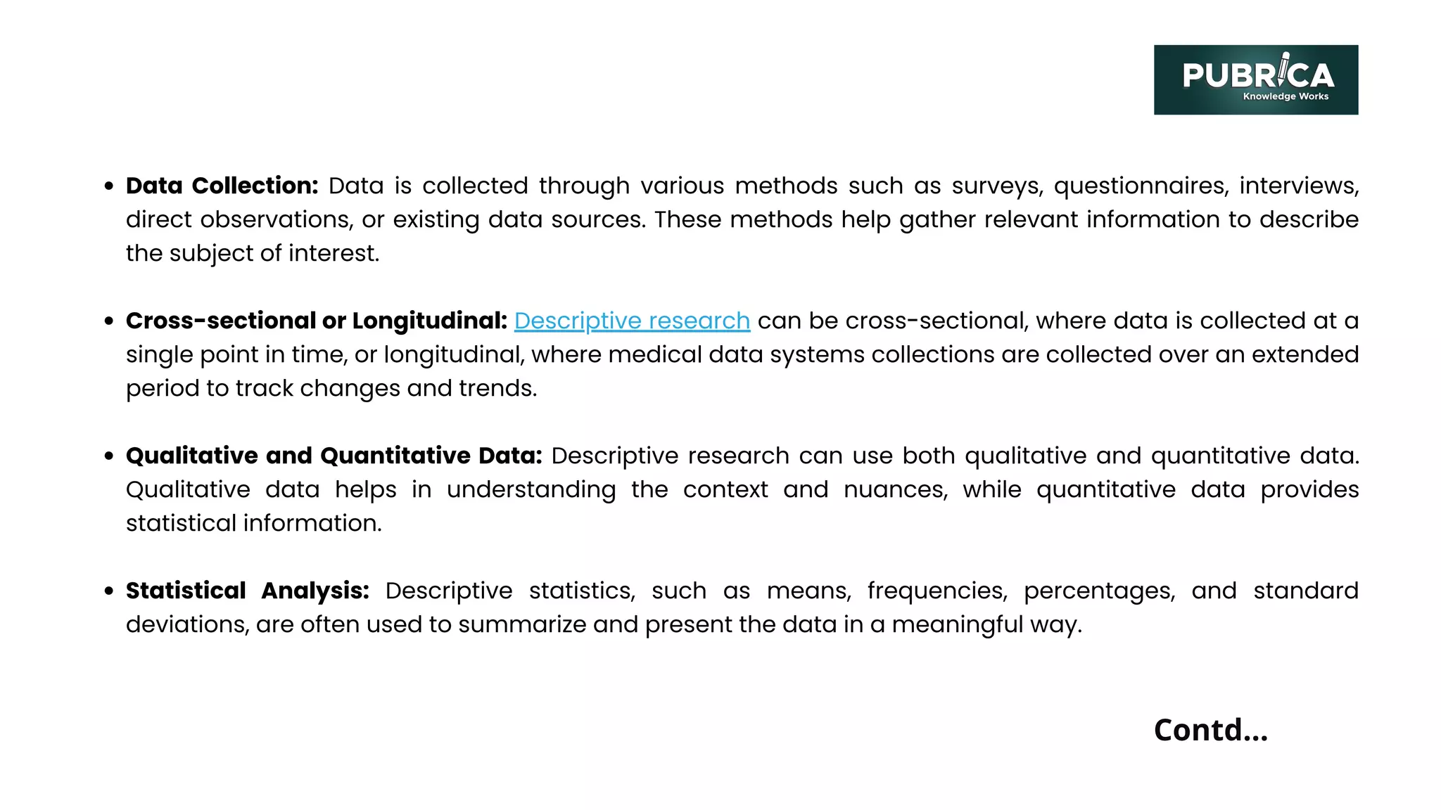 Data Collection: Data is collected through various methods such as surveys, questionnaires, interviews,
direct observations, or existing data sources. These methods help gather relevant information to describe
the subject of interest.
Cross-sectional or Longitudinal: Descriptive research can be cross-sectional, where data is collected at a
single point in time, or longitudinal, where medical data systems collections are collected over an extended
period to track changes and trends.
Qualitative and Quantitative Data: Descriptive research can use both qualitative and quantitative data.
Qualitative data helps in understanding the context and nuances, while quantitative data provides
statistical information.
Statistical Analysis: Descriptive statistics, such as means, frequencies, percentages, and standard
deviations, are often used to summarize and present the data in a meaningful way.
Contd...
 