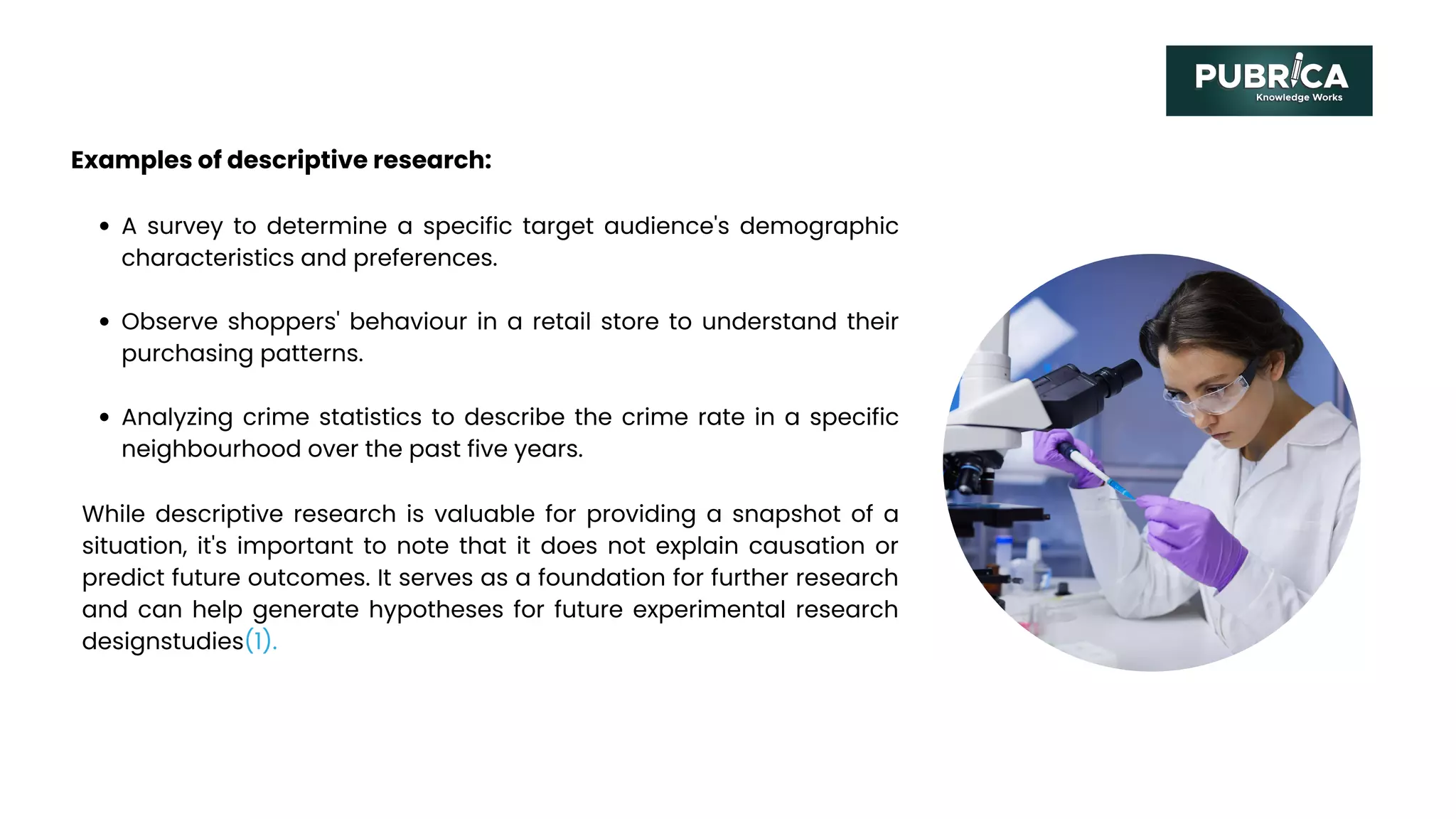 Examples of descriptive research:
A survey to determine a specific target audience's demographic
characteristics and preferences.
Observe shoppers' behaviour in a retail store to understand their
purchasing patterns.
Analyzing crime statistics to describe the crime rate in a specific
neighbourhood over the past five years.
While descriptive research is valuable for providing a snapshot of a
situation, it's important to note that it does not explain causation or
predict future outcomes. It serves as a foundation for further research
and can help generate hypotheses for future experimental research
designstudies(1).
 