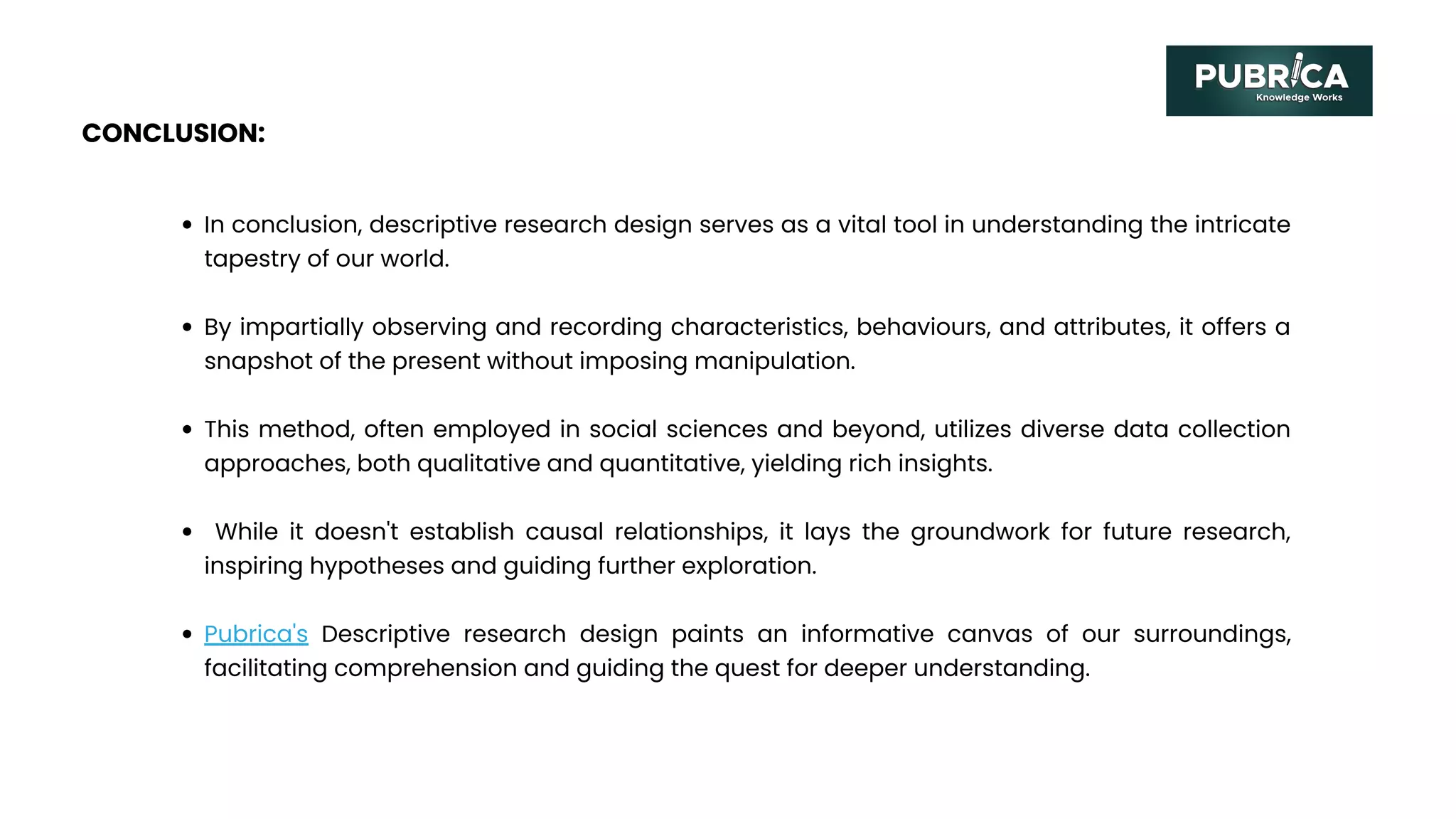 CONCLUSION:
In conclusion, descriptive research design serves as a vital tool in understanding the intricate
tapestry of our world.
By impartially observing and recording characteristics, behaviours, and attributes, it offers a
snapshot of the present without imposing manipulation.
This method, often employed in social sciences and beyond, utilizes diverse data collection
approaches, both qualitative and quantitative, yielding rich insights.
While it doesn't establish causal relationships, it lays the groundwork for future research,
inspiring hypotheses and guiding further exploration.
Pubrica's Descriptive research design paints an informative canvas of our surroundings,
facilitating comprehension and guiding the quest for deeper understanding.
 