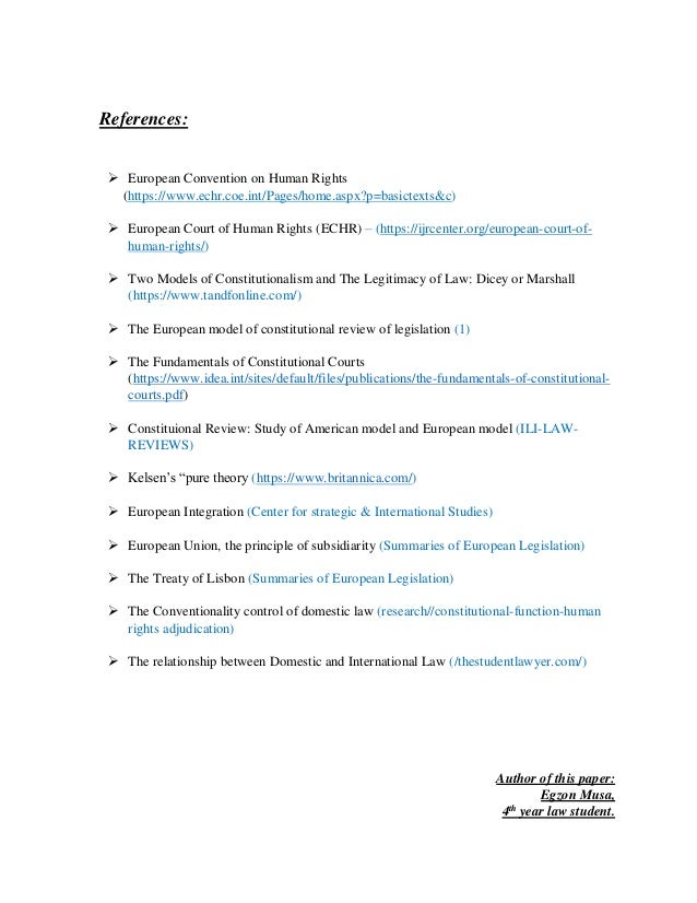 References:
 European Convention on Human Rights
(https://www.echr.coe.int/Pages/home.aspx?p=basictexts&c)
 European Court of Human Rights (ECHR) – (https://ijrcenter.org/european-court-of-
human-rights/)
 Two Models of Constitutionalism and The Legitimacy of Law: Dicey or Marshall
(https://www.tandfonline.com/)
 The European model of constitutional review of legislation (1)
 The Fundamentals of Constitutional Courts
(https://www.idea.int/sites/default/files/publications/the-fundamentals-of-constitutional-
courts.pdf)
 Constituional Review: Study of American model and European model (ILI-LAW-
REVIEWS)
 Kelsen’s “pure theory (https://www.britannica.com/)
 European Integration (Center for strategic & International Studies)
 European Union, the principle of subsidiarity (Summaries of European Legislation)
 The Treaty of Lisbon (Summaries of European Legislation)
 The Conventionality control of domestic law (research//constitutional-function-human
rights adjudication)
 The relationship between Domestic and International Law (/thestudentlawyer.com/)
Author of this paper:
Egzon Musa,
4th
year law student.
 