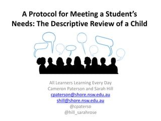 A Protocol for Meeting a Student’s
Needs: The Descriptive Review of a Child
All Learners Learning Every Day
Cameron Paterson and Sarah Hill
cpaterson@shore.nsw.edu.au
shill@shore.nsw.edu.au
@cpaterso
@hill_sarahrose
 