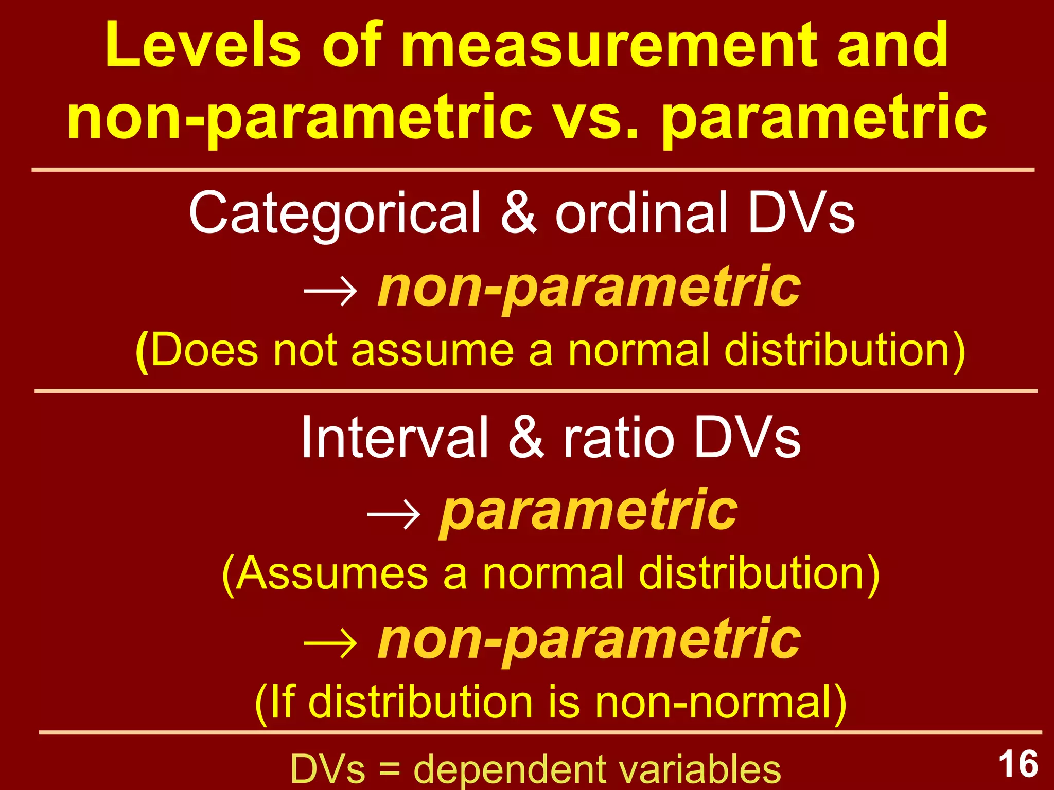16
Parametric statistics
• Statistics which estimate
parameters of a population, based
on the normal distribution
–Univariate:
mean, standard deviation, skewness,
kurtosis, t-tests, ANOVAs
–Bivariate:
correlation, linear regression
–Multivariate:
multiple linear regression
 