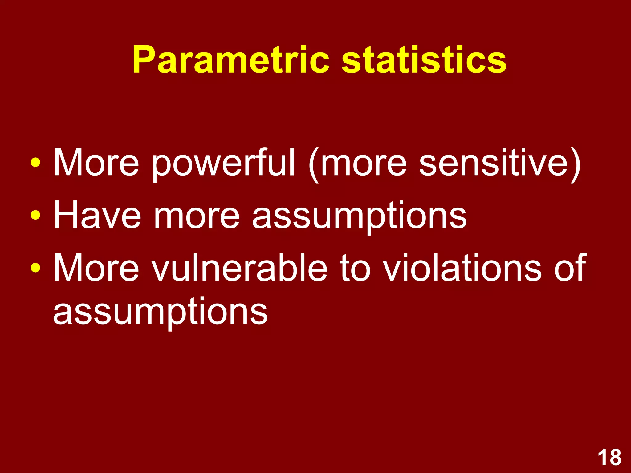 18
Non-parametric statistics
• Statistics which do not assume
sampling from a population which
is normally distributed
–There are non-parametric alternatives for
many parametric statistics
–e.g., sign test, chi-squared, Mann-
Whitney U test, Wilcoxon matched-pairs
signed-ranks test.
 