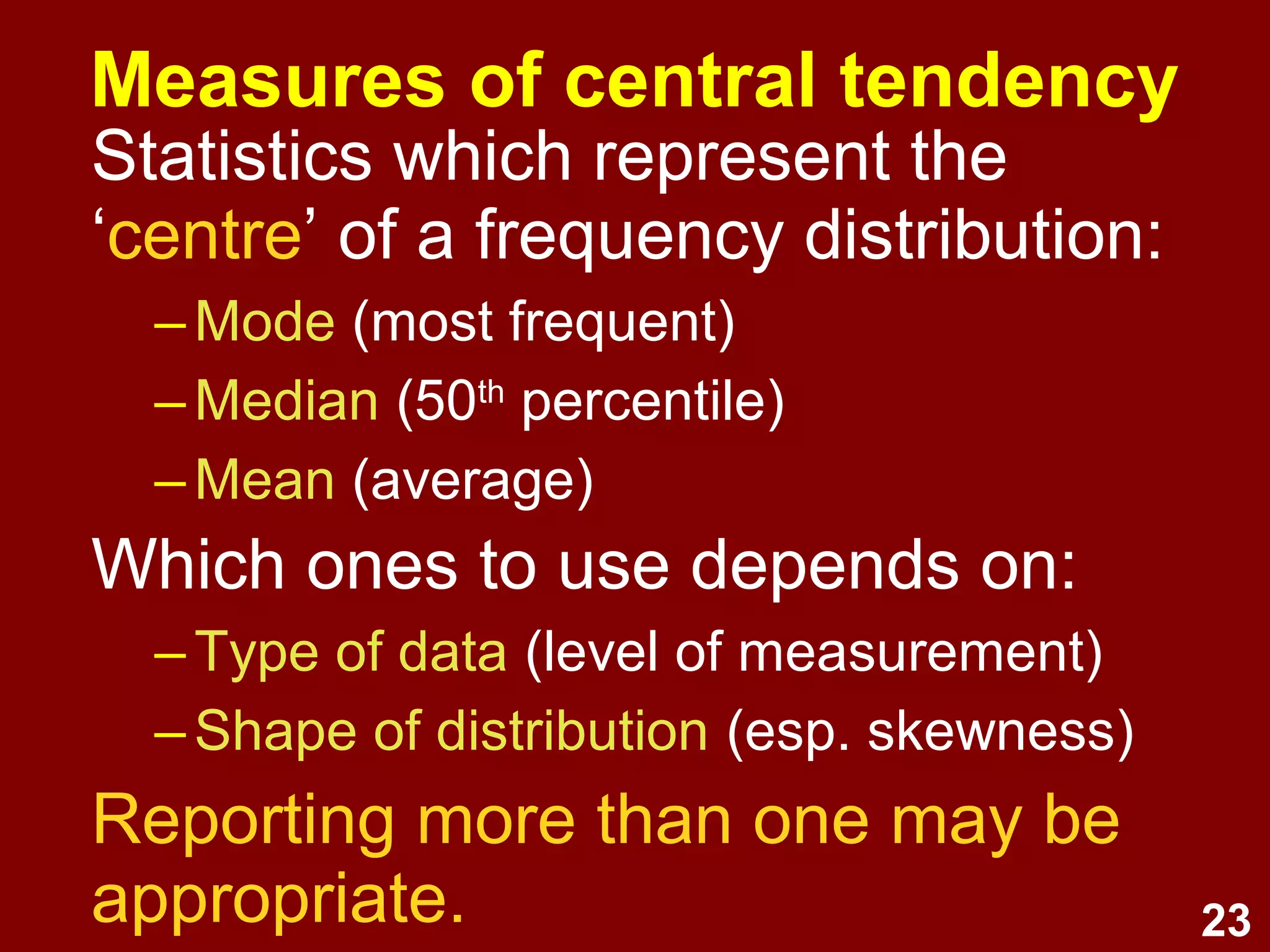 23
Measures of central tendency
Statistics which represent the
‘centre’ of a frequency distribution:
–Mode (most frequent)
–Median (50th
percentile)
–Mean (average)
Which ones to use depends on:
–Type of data (level of measurement)
–Shape of distribution (esp. skewness)
Reporting more than one may be
appropriate.
 