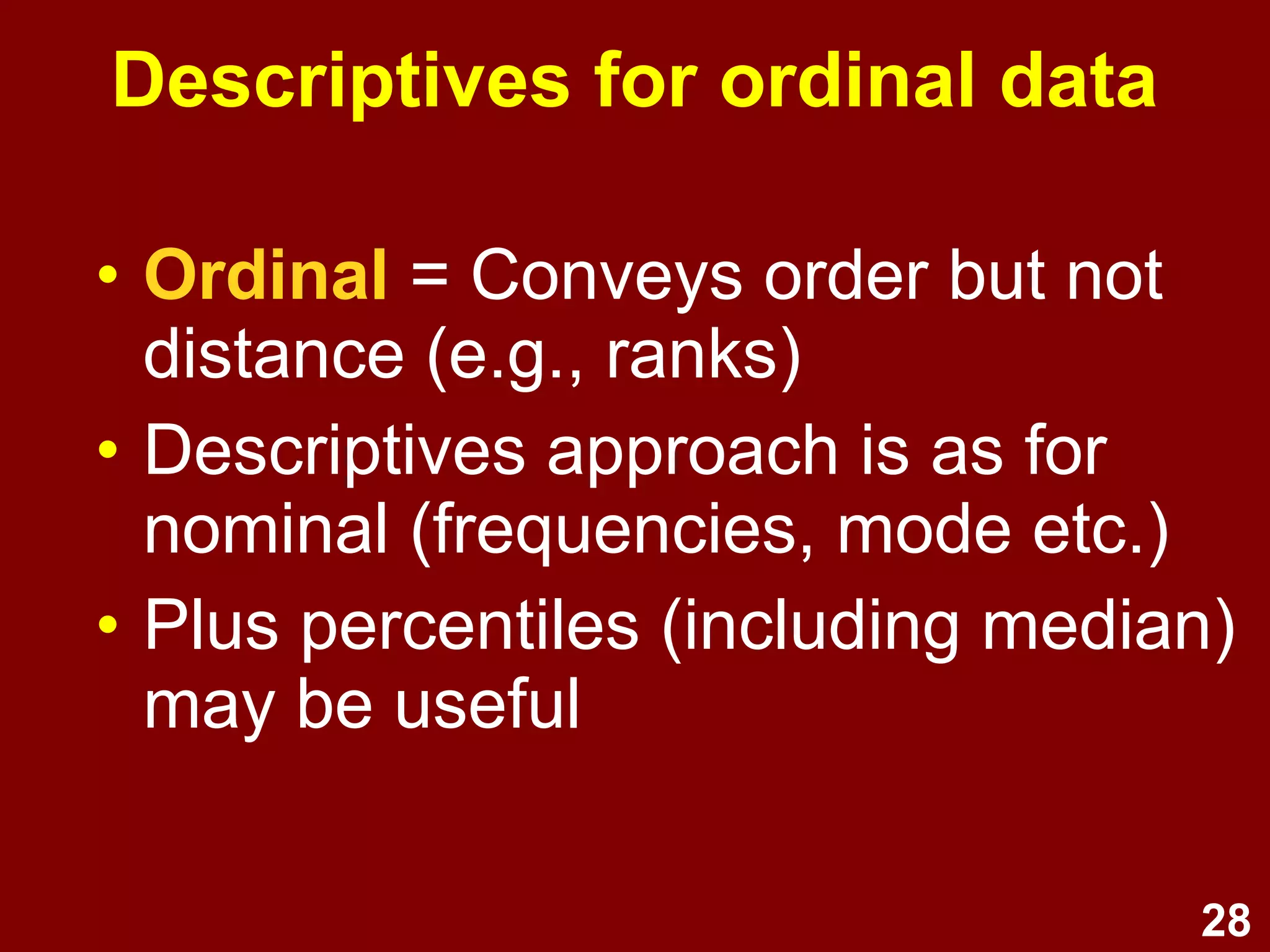 28
Descriptives for ordinal data
• Ordinal LOM = Conveys order but
not distance (e.g., ranks)
• Descriptives approach is as for
nominal (frequencies, mode etc.)
• Plus percentiles (including median)
may be useful
 