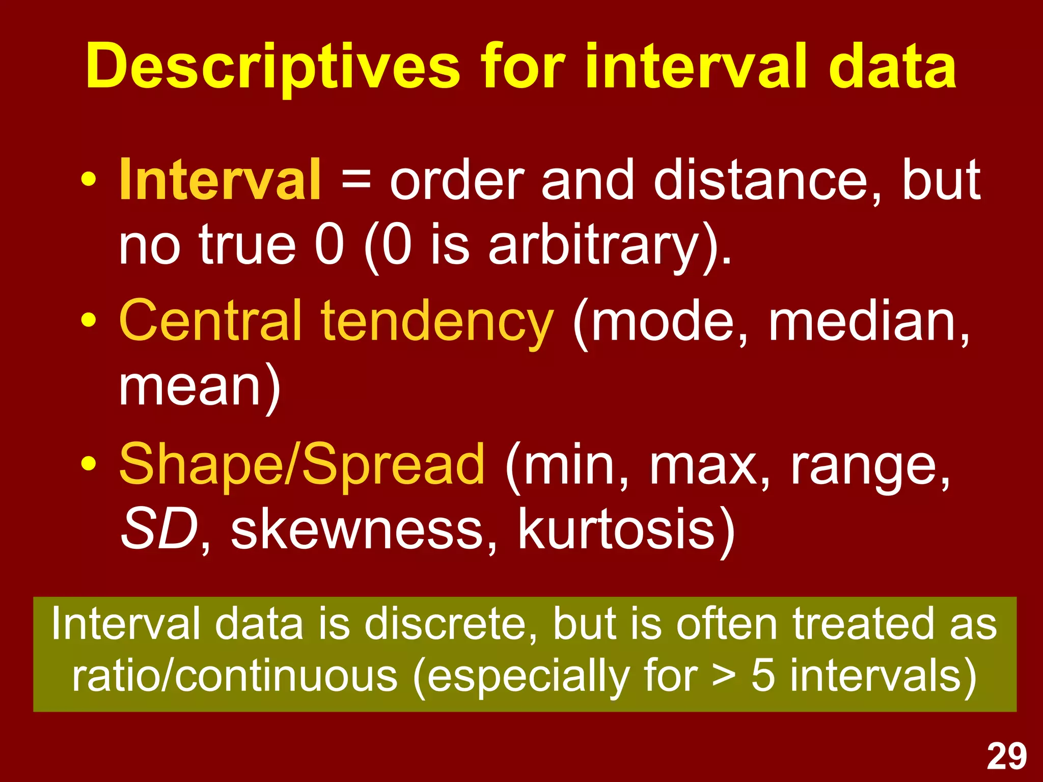 29
Descriptives for interval data
• Interval LOM = order and
distance, but no true 0 (0 is
arbitrary).
• Central tendency (mode, median,
mean)
• Shape/Spread (min., max., range,
SD, skewness, kurtosis)
Interval data is discrete, but is often treated as
ratio/continuous (especially for > 5 intervals)
 
