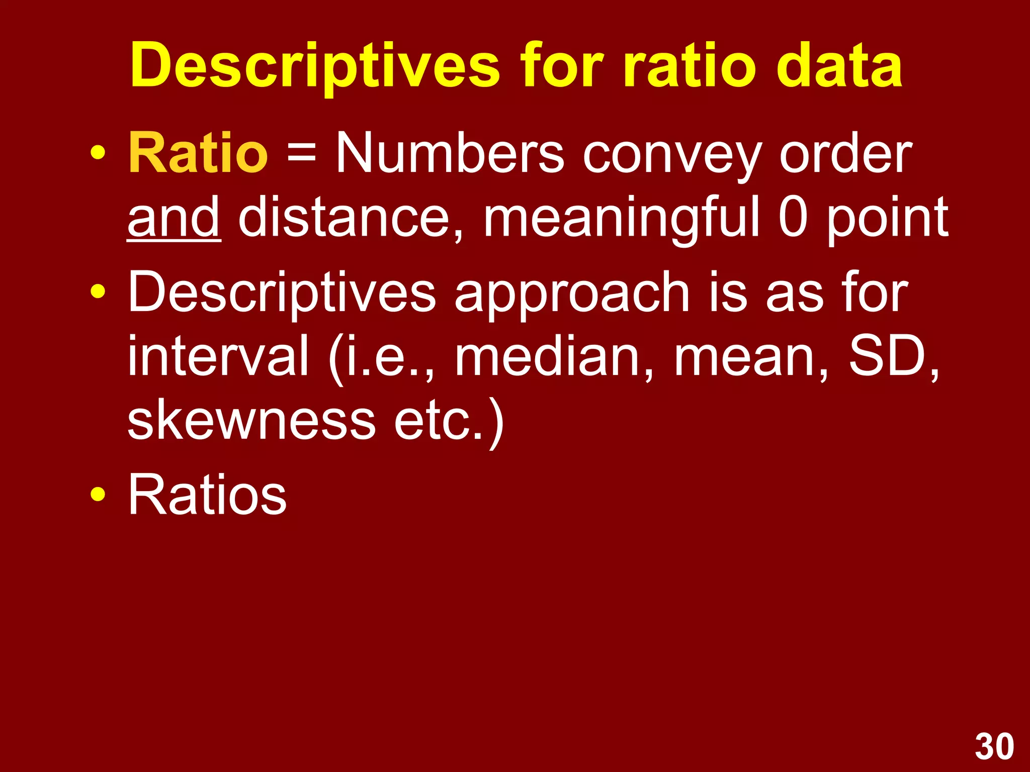 30
Descriptives for ratio data
• Ratio = Numbers convey order
and distance, meaningful 0 point
• As for interval, use median,
mean, SD, skewness etc.
• Can also use ratios (e.g., Category A is
twice as large as Category B)
 