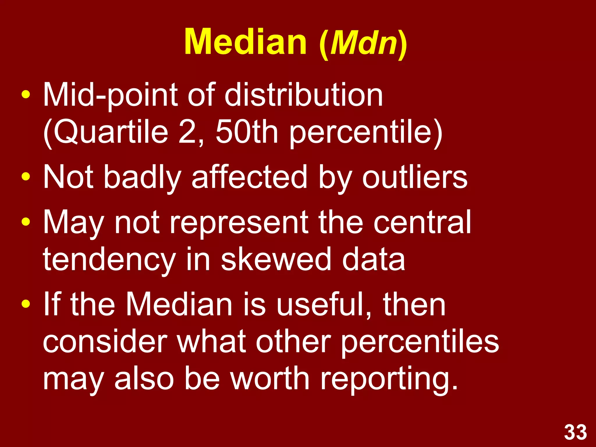 33
Median (Mdn)
• Mid-point of distribution
(Quartile 2, 50th
percentile)
• Not badly affected by outliers
• May not represent the central
tendency in skewed data
• If the Median is useful, then
consider what other percentiles
may also be worth reporting
 
