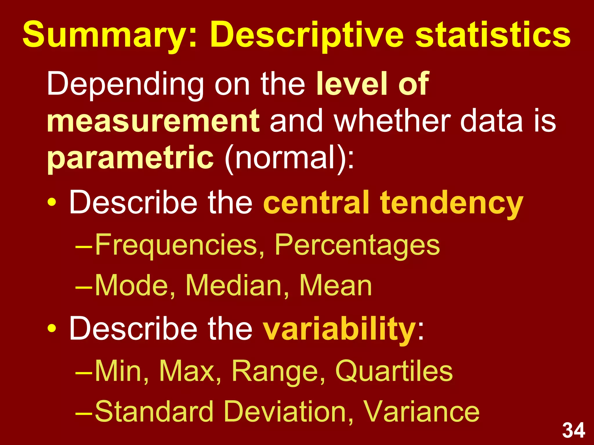 34
Summary: Descriptive statistics
• Level of measurement and
normality determines whether
data can be treated as parametric
• Describe the central tendency
–Frequencies, Percentages
–Mode, Median, Mean
• Describe the variability:
–Min., Max., Range, Quartiles
–Standard Deviation, Variance
 